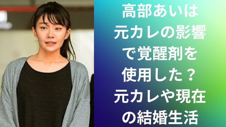高部あいは元カレの影響で覚醒剤を使用した?元カレや現在の結婚生活