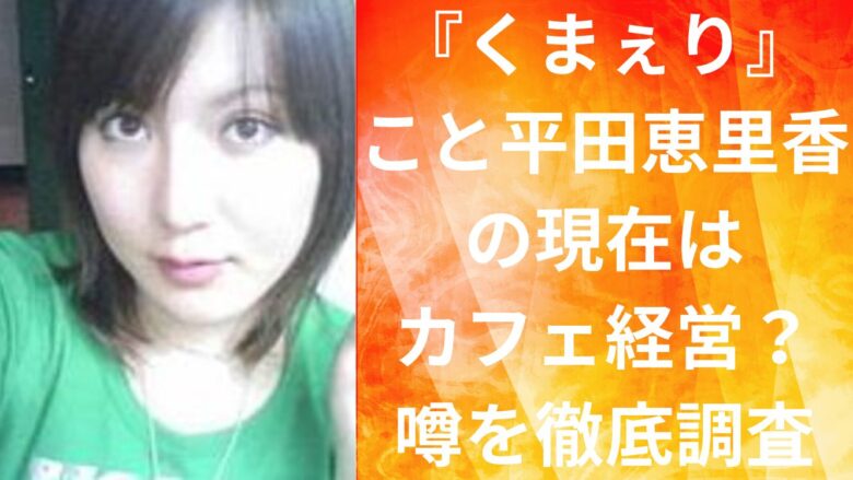 『くまぇり』こと平田恵里香の現在はカフェ経営？噂を徹底調査