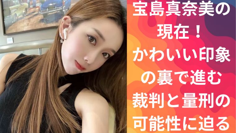 宝島真奈美の現在！かわいい印象の裏で進む裁判と量刑の可能性に迫る